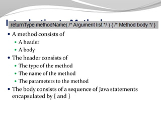 Introduction to Methods
 A method consists of
 A header
 A body
 The header consists of
 The type of the method
 The name of the method
 The parameters to the method
 The body consists of a sequence of Java statements
encapsulated by { and }
 