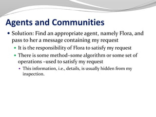 Agents and Communities
 Solution: Find an appropriate agent, namely Flora, and
pass to her a message containing my request
 It is the responsibility of Flora to satisfy my request
 There is some method–some algorithm or some set of
operations –used to satisfy my request
 This information, i.e., details, is usually hidden from my
inspection.
 