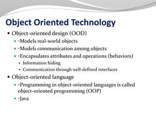 Object Oriented Technology
 Object-oriented design (OOD)
 ◦Models real-world objects
 ◦Models communication among objects
 ◦Encapsulates attributes and operations (behaviors)
 Information hiding
 Communication through well-defined interfaces
 Object-oriented language
 ◦Programming in object-oriented languages is called
object-oriented programming (OOP)
 ◦Java
 