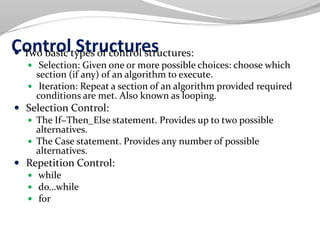 Control Structures Two basic types of control structures:
 Selection: Given one or more possible choices: choose which
section (if any) of an algorithm to execute.
 Iteration: Repeat a section of an algorithm provided required
conditions are met. Also known as looping.
 Selection Control:
 The If−Then_Else statement. Provides up to two possible
alternatives.
 The Case statement. Provides any number of possible
alternatives.
 Repetition Control:
 while
 do…while
 for
 