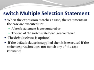 switch Multiple Selection Statement
 When the expression matches a case, the statements in
the case are executed until:
 A break statement is encountered or
 The end of the switch statement is encountered
 The default clause is optional
 If the default clause is supplied then it is executed if the
switch expression does not match any of the case
constants
 