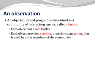 An observation
 An object-oriented program is structured as a
community of interacting agents, called objects.
 Each object has a role to play.
 Each object provides a service, or performs an action, that
is used by other members of the community.
 