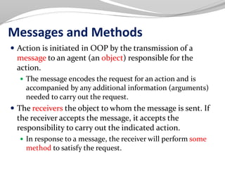 Messages and Methods
 Action is initiated in OOP by the transmission of a
message to an agent (an object) responsible for the
action.
 The message encodes the request for an action and is
accompanied by any additional information (arguments)
needed to carry out the request.
 The receivers the object to whom the message is sent. If
the receiver accepts the message, it accepts the
responsibility to carry out the indicated action.
 In response to a message, the receiver will perform some
method to satisfy the request.
 