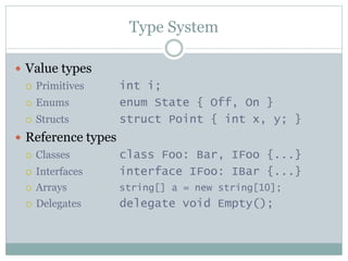 Type System
 Value types
 Primitives int i;
 Enums enum State { Off, On }
 Structs struct Point { int x, y; }
 Reference types
 Classes class Foo: Bar, IFoo {...}
 Interfaces interface IFoo: IBar {...}
 Arrays string[] a = new string[10];
 Delegates delegate void Empty();
 