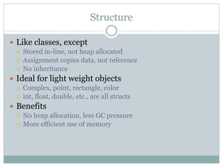 Structure
 Like classes, except
 Stored in-line, not heap allocated
 Assignment copies data, not reference
 No inheritance
 Ideal for light weight objects
 Complex, point, rectangle, color
 int, float, double, etc., are all structs
 Benefits
 No heap allocation, less GC pressure
 More efficient use of memory
 