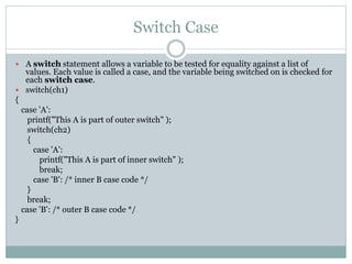 Switch Case
 A switch statement allows a variable to be tested for equality against a list of
values. Each value is called a case, and the variable being switched on is checked for
each switch case.
 switch(ch1)
{
case 'A':
printf("This A is part of outer switch" );
switch(ch2)
{
case 'A':
printf("This A is part of inner switch" );
break;
case 'B': /* inner B case code */
}
break;
case 'B': /* outer B case code */
}
 