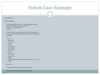 class SwitchTest
{
static void Main()
{
Console.WriteLine("Coffee sizes: 1=small 2=medium 3=large");
Console.Write("Please enter your selection: ");
string str = Console.ReadLine();
int cost = 0;
// Notice the goto statements in cases 2 and 3. The base cost of 25
// cents is added to the additional cost for the medium and large sizes.
switch (str)
{
case "1":
case "small":
cost += 25;
break;
case "2":
case "medium":
cost += 25;
goto case "1";
case "3":
case "large":
cost += 50;
goto case "1";
default:
Console.WriteLine("Invalid selection. Please select 1, 2, or 3.");
break;
}
if (cost != 0)
{
Console.WriteLine("Please insert {0} cents.", cost);
}
Console.WriteLine("Thank you for your business.");
}
}
Switch Case Example
 