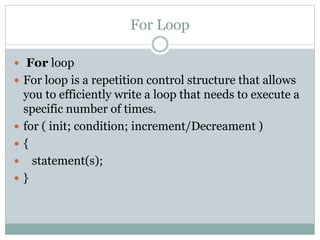 For Loop
 For loop
 For loop is a repetition control structure that allows
you to efficiently write a loop that needs to execute a
specific number of times.
 for ( init; condition; increment/Decreament )
 {
 statement(s);
 }
 
