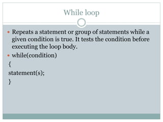 While loop
 Repeats a statement or group of statements while a
given condition is true. It tests the condition before
executing the loop body.
 while(condition)
{
statement(s);
}
 