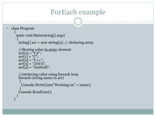 ForEach example
 class Program
{
static void Main(string[] args)
{
string[] arr = new string[5]; // declaring array
//Storing value in array element
arr[0] = “C#";
arr[1] = “C";
arr[2] = “C++";
arr[3] = “JAVA";
arr[4] = “Android";
//retrieving value using foreach loop
foreach (string name in arr)
{
Console.WriteLine(“Working on" + name);
}
Console.ReadLine();
}
}
 