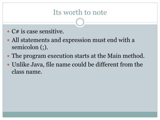 Its worth to note
 C# is case sensitive.
 All statements and expression must end with a
semicolon (;).
 The program execution starts at the Main method.
 Unlike Java, file name could be different from the
class name.
 