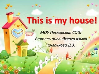 This is my house!
МОУ Песковская СОШ
Учитель английского языка
Комочкова Д.З.
 