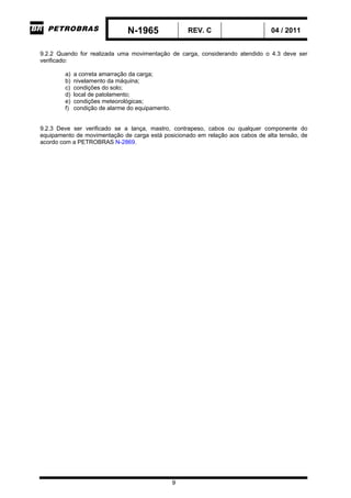 N-1965 REV. C 04 / 2011
9
9.2.2 Quando for realizada uma movimentação de carga, considerando atendido o 4.3 deve ser
verificado:
a) a correta amarração da carga;
b) nivelamento da máquina;
c) condições do solo;
d) local de patolamento;
e) condições meteorológicas;
f) condição de alarme do equipamento.
9.2.3 Deve ser verificado se a lança, mastro, contrapeso, cabos ou qualquer componente do
equipamento de movimentação de carga está posicionado em relação aos cabos de alta tensão, de
acordo com a PETROBRAS N-2869.
-CORPORATIVO-
 