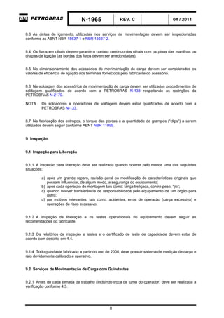 N-1965 REV. C 04 / 2011
8
8.3 As cintas de içamento, utilizadas nos serviços de movimentação devem ser inspecionadas
conforme as ABNT NBR 15637-1 e NBR 15637-2.
8.4 Os furos em olhais devem garantir o contato contínuo dos olhais com os pinos das manilhas ou
chapas de ligação (as bordas dos furos devem ser arredondadas).
8.5 No dimensionamento dos acessórios de movimentação de carga devem ser considerados os
valores de eficiência de ligação dos terminais fornecidos pelo fabricante do acessório.
8.6 Na soldagem dos acessórios de movimentação de carga devem ser utilizados procedimentos de
soldagem qualificados de acordo com a PETROBRAS N-133 respeitando as restrições da
PETROBRAS N-2170.
NOTA Os soldadores e operadores de soldagem devem estar qualificados de acordo com a
PETROBRAS N-133.
8.7 Na fabricação dos estropos, o torque das porcas e a quantidade de grampos (“clips”) a serem
utilizados devem seguir conforme ABNT NBR 11099.
9 Inspeção
9.1 Inspeção para Liberação
9.1.1 A inspeção para liberação deve ser realizada quando ocorrer pelo menos uma das seguintes
situações:
a) após um grande reparo, revisão geral ou modificação de características originais que
possam influenciar, de algum modo, a segurança do equipamento;
b) após cada operação de montagem tais como: lança treliçada, contra-peso, “jib”;
c) quando houver transferência de responsabilidade pelo equipamento de um órgão para
outro;
d) por motivos relevantes, tais como: acidentes, erros de operação (carga excessiva) e
operações de risco excessivo.
9.1.2 A inspeção de liberação e os testes operacionais no equipamento devem seguir as
recomendações do fabricante.
9.1.3 Os relatórios de inspeção e testes e o certificado de teste de capacidade devem estar de
acordo com descrito em 4.4.
9.1.4 Todo guindaste fabricado a partir do ano de 2000, deve possuir sistema de medição de carga e
raio devidamente calibrado e operativo.
9.2 Serviços de Movimentação de Carga com Guindastes
9.2.1 Antes de cada jornada de trabalho (incluindo troca de turno do operador) deve ser realizada a
verificação conforme 4.3.
-CORPORATIVO-
 