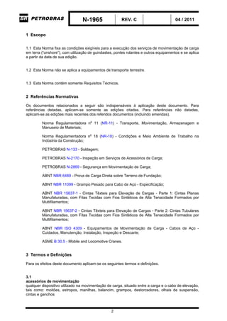 N-1965 REV. C 04 / 2011
2
1 Escopo
1.1 Esta Norma fixa as condições exigíveis para a execução dos serviços de movimentação de carga
em terra (“onshore”), com utilização de guindastes, pontes rolantes e outros equipamentos e se aplica
a partir da data de sua edição.
1.2 Esta Norma não se aplica a equipamentos de transporte terrestre.
1.3 Esta Norma contém somente Requisitos Técnicos.
2 Referências Normativas
Os documentos relacionados a seguir são indispensáveis à aplicação deste documento. Para
referências datadas, aplicam-se somente as edições citadas. Para referências não datadas,
aplicam-se as edições mais recentes dos referidos documentos (incluindo emendas).
Norma Regulamentadora no
11 (NR-11) - Transporte, Movimentação, Armazenagem e
Manuseio de Materiais;
Norma Regulamentadora no
18 (NR-18) - Condições e Meio Ambiente de Trabalho na
Indústria da Construção;
PETROBRAS N-133 - Soldagem;
PETROBRAS N-2170 - Inspeção em Serviços de Acessórios de Carga;
PETROBRAS N-2869 - Segurança em Movimentação de Carga;
ABNT NBR 6489 - Prova de Carga Direta sobre Terreno de Fundação;
ABNT NBR 11099 - Grampo Pesado para Cabo de Aço - Especificação;
ABNT NBR 15637-1 - Cintas Têxteis para Elevação de Cargas - Parte 1: Cintas Planas
Manufaturadas, com Fitas Tecidas com Fios Sintéticos de Alta Tenacidade Formados por
Multifilamentos;
ABNT NBR 15637-2 - Cintas Têxteis para Elevação de Cargas - Parte 2: Cintas Tubulares
Manufaturadas, com Fitas Tecidas com Fios Sintéticos de Alta Tenacidade Formados por
Multifilamentos;
ABNT NBR ISO 4309 - Equipamentos de Movimentação de Carga - Cabos de Aço -
Cuidados, Manutenção, Instalação, Inspeção e Descarte;
ASME B 30.5 - Mobile and Locomotive Cranes.
3 Termos e Definições
Para os efeitos deste documento aplicam-se os seguintes termos e definições.
3.1
acessórios de movimentação
qualquer dispositivo utilizado na movimentação de carga, situado entre a carga e o cabo de elevação,
tais como: moitões, estropos, manilhas, balancim, grampos, destorcedores, olhais de suspensão,
cintas e ganchos
-CORPORATIVO-
 
