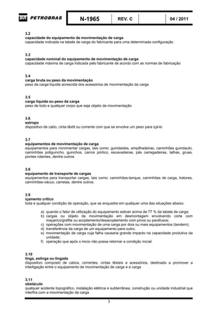 N-1965 REV. C 04 / 2011
3
3.2
capacidade do equipamento de movimentação de carga
capacidade indicada na tabela de carga do fabricante para uma determinada configuração
3.3
capacidade nominal do equipamento de movimentação de carga
capacidade máxima de carga indicada pelo fabricante de acordo com as normas de fabricação
3.4
carga bruta ou peso da movimentação
peso da carga líquida acrescida dos acessórios de movimentação da carga
3.5
carga líquida ou peso da carga
peso de todo e qualquer corpo que seja objeto da movimentação
3.6
estropo
dispositivo de cabo, cinta têxtil ou corrente com que se envolve um peso para içá-lo
3.7
equipamentos de movimentação de carga
equipamentos para movimentar cargas, tais como: guindastes, empilhadeiras, caminhões guindauto,
caminhões poliguincho, guinchos, carros pórtico, escavadeiras, pás carregadeiras, talhas, gruas,
pontes rolantes, dentre outros
3.8
equipamento de transporte de cargas
equipamentos para transportar cargas, tais como: caminhões-tanque, caminhões de carga, tratores,
caminhões-vácuo, carretas, dentre outros.
3.9
içamento crítico
toda e qualquer condição de operação, que se enquadre em qualquer uma das situações abaixo:
a) quando o fator de utilização do equipamento estiver acima de 77 % da tabela de carga;
b) cargas ou objeto da movimentação em desmontagem envolvendo corte com
maçarico/grafite ou acoplamento/desacoplamento com pinos ou parafusos;
c) operações com movimentação de uma carga por dois ou mais equipamentos (tandem);
d) transferência da carga de um equipamento para outro;
e) movimentação de carga cuja falha causaria grande impacto na capacidade produtiva da
unidade;
f) operação que após o inicio não possa retornar a condição inicial.
3.10
linga, eslinga ou lingada
dispositivo composto de cabos, correntes, cintas têxteis e acessórios, destinado a promover a
interligação entre o equipamento de movimentação de carga e a carga
3.11
obstáculo
qualquer acidente topográfico, instalação elétrica e subterrânea, construção ou unidade industrial que
interfira com a movimentação da carga
-CORPORATIVO-
 