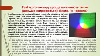 Речі якого кольору краще поглинають тепло
(швидше нагріваються): білого, чи чорного?
 Темні кольори поглинають більше тепла, ніж кольори у світлих
тонах, тому що вони поглинають більше енергії світла.
Справді, колір найближчий до чорного кольору, поглинає
більше тепла від джерела світла. Головне те, що кольори
поглинають різну кількість тепла. Одяг темного і світлого
кольорів спочатку буде мати ту ж температуру. Однак, якщо
одягнути такий одяг на прогулянку у сонячний день, то
помітимо різницю. Білий одяг відбиває більше світла, коли
людина знаходиться на вулиці. Сонячне тепло відбивається.
Темний одяг краще поглинає сонячне світло, сонячне тепло
відбивається мало і, отже, одяг нагрівається.
 Los colores oscuros absorben más calor que los colores claros ya que absorben más
energía de la luz . De hecho , el más cercano al color negro absorbe más calor de la fuente
de luz . La clave es que los diferentes colores absorben el calor , la luz de calor. La ropa de
colores oscuros y claros frescos de la secadora tendrá la misma temperatura. Sin embargo
, a causa de la ropa claros reflejan más luz cuando una persona está al aire libre , el calor
del sol se refleja . Debido a que era ropa oscura refleja la luz del sol , el calor solar se refleja
y era , por lo tanto , es más caliente.
 