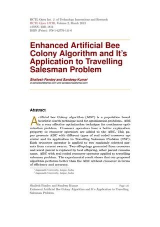 HCTL Open Int. J. of Technology Innovations and Research
HCTL Open IJTIR, Volume 2, March 2013
e-ISSN: 2321-1814
ISBN (Print): 978-1-62776-111-6
Enhanced Artiﬁcial Bee
Colony Algorithm and It’s
Application to Travelling
Salesman Problem
Shailesh Pandey∗
and Sandeep Kumar†
er.pshailesh@gmail.com and sandpoonia@gmail.com
Abstract
A
rtiﬁcial bee Colony algorithm (ABC) is a population based
heuristic search technique used for optimization problems. ABC
is a very eﬀective optimization technique for continuous opti-
mization problem. Crossover operators have a better exploration
property so crossover operators are added to the ABC. This pa-
per presents ABC with diﬀerent types of real coded crossover op-
erator and its application to Travelling Salesman Problem (TSP).
Each crossover operator is applied to two randomly selected par-
ents from current swarm. Two oﬀ-springs generated from crossover
and worst parent is replaced by best oﬀspring, other parent remains
same. ABC with real coded crossover operator applied to travelling
salesman problem. The experimental result shows that our proposed
algorithm performs better than the ABC without crossover in terms
of eﬃciency and accuracy.
∗
Jagannath University, Jaipur, India
†
Jagannath University, Jaipur, India
Shailesh Pandey and Sandeep Kumar
Enhanced Artiﬁcial Bee Colony Algorithm and It’s Application to Travelling
Salesman Problem.
Page 137
 