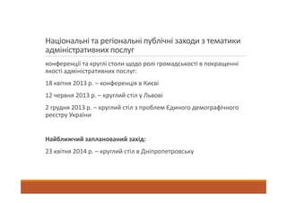 Національні та регіональні публічні заходи з тематики
адміністративних послуг
конференції та круглі столи щодо ролі громадськості в покращенні
якості адміністративних послуг:
18 квітня 2013 р. – конференція в Києві
12 червня 2013 р. – круглий стіл у Львові
2 грудня 2013 р. – круглий стіл з проблем Єдиного демографічного
реєстру України
Найближчий запланований захід:
23 квітня 2014 р. – круглий стіл в Дніпропетровську
 