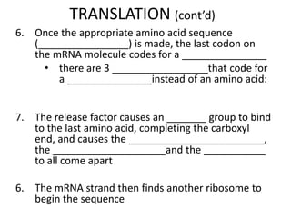 TRANSLATION (cont’d)
6. Once the appropriate amino acid sequence
(________________) is made, the last codon on
the mRNA molecule codes for a _______________
• there are 3 _________________that code for
a _______________instead of an amino acid:
7. The release factor causes an _______ group to bind
to the last amino acid, completing the carboxyl
end, and causes the ________________________,
the ____________________and the ___________
to all come apart
6. The mRNA strand then finds another ribosome to
begin the sequence
 