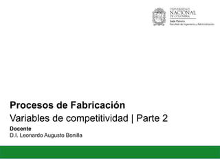 Procesos de Fabricación!
Docente!
D.I. Leonardo Augusto Bonilla!
Variables de competitividad | Parte 2!
 