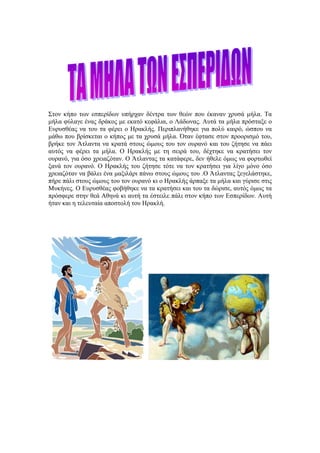 Στον κήπο των εσπερίδων υπήρχαν δέντρα των θεών που έκαναν χρυσά μήλα. Τα
μήλα φύλαγε ένας δράκος με εκατό κεφάλια, ο Λάδωνας. Αυτά τα μήλα πρόσταξε ο
Ευρυσθέας να του τα φέρει ο Ηρακλής. Περιπλανήθηκε για πολύ καιρό, ώσπου να
μάθω που βρίσκεται ο κήπος με τα χρυσά μήλα. Όταν έφτασε στον προορισμό του,
βρήκε τον Άτλαντα να κρατά στους ώμους του τον ουρανό και του ζήτησε να πάει
αυτός να φέρει τα μήλα. Ο Ηρακλής με τη σειρά του, δέχτηκε να κρατήσει τον
ουρανό, για όσο χρειαζόταν. Ο Άτλαντας τα κατάφερε, δεν ήθελε όμως να φορτωθεί
ξανά τον ουρανό. Ο Ηρακλής του ζήτησε τότε να τον κρατήσει για λίγο μόνο όσο
χρειαζόταν να βάλει ένα μαξιλάρι πάνω στους ώμους του .Ο Άτλαντας ξεγελάστηκε,
πήρε πάλι στους ώμους του τον ουρανό κι ο Ηρακλής άρπαξε τα μήλα και γύρισε στις
Μυκήνες. Ο Ευρυσθέας φοβήθηκε να τα κρατήσει και του τα δώρισε, αυτός όμως τα
πρόσφερε στην θεά Αθηνά κι αυτή τα έστειλε πάλι στον κήπο των Εσπερίδων. Αυτή
ήταν και η τελευταία αποστολή του Ηρακλή.
 