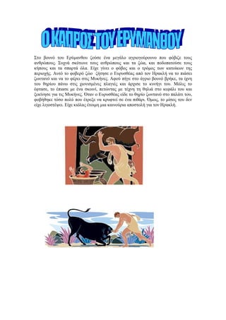 Στο βουνό του Ερύμανθου ζούσε ένα μεγάλο αγριογούρουνο που φόβιζε τους
ανθρώπους. Συχνά σκότωνε τους ανθρώπους και τα ζώα, και ποδοπατούσε τους
κήπους και τα σπαρτά όλα. Είχε γίνει ο φόβος και ο τρόμος των κατοίκων της
περιοχής. Αυτό το φοβερό ζώο ζήτησε ο Ευρυσθέας από τον Ηρακλή να το πιάσει
ζωντανό και να το φέρει στις Μυκήνες. Αφού πήγε στο άγριο βουνό βρήκε, τα ίχνη
του θηρίου πάνω στις χιονισμένες πλαγιές και άρχισε το κυνήγι του. Μόλις το
έφτασε, το έπιασε με ένα σκοινί, πετώντας με τέχνη τη θηλιά στο κεφάλι του και
ξεκίνησε για τις Μυκήνες. Όταν ο Ευρυσθέας είδε το θηρίο ζωντανό στο παλάτι του,
φοβήθηκε τόσο πολύ που έτρεξε να κρυφτεί σε ένα πιθάρι. Όμως, το μίσος του δεν
είχε λιγοστέψει. Είχε κιόλας έτοιμη μια καινούρια αποστολή για τον Ηρακλή.
 