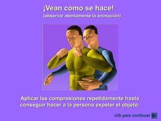 ¡Vean cómo se hace!
clik para continuar
Aplicar las compresiones repetidamente hasta
conseguir hacer a la persona expeler el objeto.
(observar atentamente la animación)
 