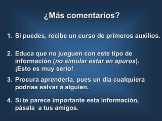 1. Si puedes, recibe un curso de primeros auxilios.
2. Educa que no jueguen con este tipo de
información (no simular estar en apuros).
¡Esto es muy serio!
4. Si te parece importante esta información,
pásala a tus amigos.
¿Más comentarios?
3. Procura aprenderla, pues un dia cualquiera
podrías salvar a alguien.
 