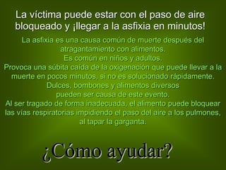 La víctima puede estar con el paso de aire
bloqueado y ¡llegar a la asfixia en minutos!
La asfixia es una causa común de muerte después del
atragantamiento con alimentos.
Es común en niños y adultos.
Provoca una súbita caída de la oxigenación que puede llevar a la
muerte en pocos minutos, si no es solucionado rápidamente.
Dulces, bombones y alimentos diversos
pueden ser causa de este evento.
Al ser tragado de forma inadecuada, el alimento puede bloquear
las vías respiratorias impidiendo el paso del aire a los pulmones,
al tapar la garganta.
¿Cómo ayudar?
 