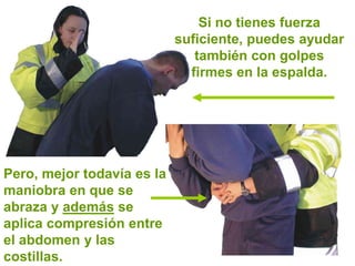 Si no tienes fuerza
suficiente, puedes ayudar
también con golpes
firmes en la espalda.
Pero, mejor todavía es la
maniobra en que se
abraza y además se
aplica compresión entre
el abdomen y las
costillas.
 