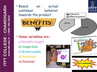 • Based on actual
customer behavior
towards the product.
• Some variables are :
a) Benefits Sought
b) Usage Rate
c) Brand Loyalty
d) Readiness
e) Occasion
 
