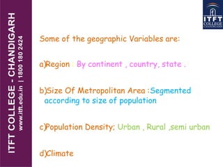 Some of the geographic Variables are:
a)Region : By continent , country, state .
b)Size Of Metropolitan Area :Segmented
according to size of population
c)Population Density; Urban , Rural ,semi urban
d)Climate
 