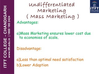 Undifferentiated
Marketing
( Mass Marketing )
Advantages:
a)Mass Marketing ensures lower cost due
to economies of scale.
Disadvantage:
a)Less than optimal need satisfaction
b)Lower Adaption
 