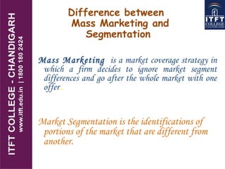 Difference between
Mass Marketing and
Segmentation
Mass Marketing is a market coverage strategy in
which a firm decides to ignore market segment
differences and go after the whole market with one
offer..
Market Segmentation is the identifications of
portions of the market that are different from
another.
 