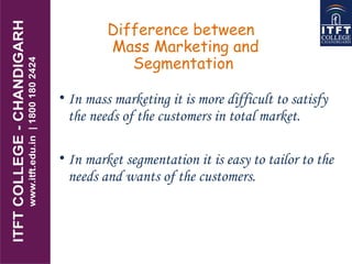 Difference between
Mass Marketing and
Segmentation
• In mass marketing it is more difficult to satisfy
the needs of the customers in total market.
• In market segmentation it is easy to tailor to the
needs and wants of the customers.
 