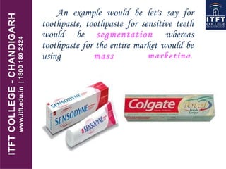 An example would be let's say for
toothpaste, toothpaste for sensitive teeth
would be segmentation whereas
toothpaste for the entire market would be
using mass marketing.
 