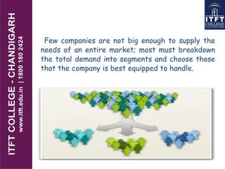 Few companies are not big enough to supply the
needs of an entire market; most must breakdown
the total demand into segments and choose those
that the company is best equipped to handle.
 