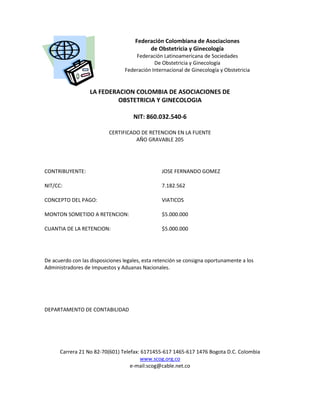 Federación Colombiana de Asociaciones
de Obstetricia y Ginecología
Federación Latinoamericana de Sociedades
De Obstetricia y Ginecología
Federación Internacional de Ginecología y Obstetricia
LA FEDERACION COLOMBIA DE ASOCIACIONES DE
OBSTETRICIA Y GINECOLOGIA
NIT: 860.032.540-6
CERTIFICADO DE RETENCION EN LA FUENTE
AÑO GRAVABLE 205
CONTRIBUYENTE: JOSE FERNANDO GOMEZ
NIT/CC: 7.182.562
CONCEPTO DEL PAGO: VIATICOS
MONTON SOMETIDO A RETENCION: $5.000.000
CUANTIA DE LA RETENCION: $5.000.000
De acuerdo con las disposiciones legales, esta retención se consigna oportunamente a los
Administradores de Impuestos y Aduanas Nacionales.
DEPARTAMENTO DE CONTABILIDAD
Carrera 21 No 82-70(601) Telefax: 6171455-617 1465-617 1476 Bogota D.C. Colombia
www.scog.org.co
e-mail:scog@cable.net.co
 