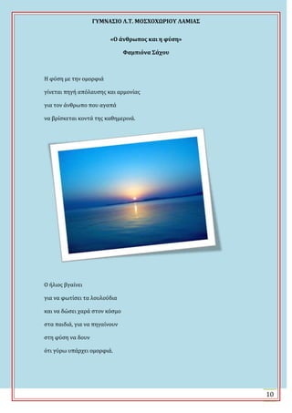 ΓΤΜΝΑ΢ΙΟ Λ.Σ. ΜΟ΢ΦΟΦΩΡΙΟΤ ΛΑΜΙΑ΢
10
«Ο άνθρωποσ και η φύςη»
Υαμπιόνα ΢άχου
Η φύςη με την ομορφιϊ
γύνεται πηγό απόλαυςησ και αρμονύασ
για τον ϊνθρωπο που αγαπϊ
να βρύςκεται κοντϊ τησ καθημερινϊ.
Ο όλιοσ βγαύνει
για να φωτύςει τα λουλούδια
και να δώςει χαρϊ ςτον κόςμο
ςτα παιδιϊ, για να πηγαύνουν
ςτη φύςη να δουν
ότι γύρω υπϊρχει ομορφιϊ.
 