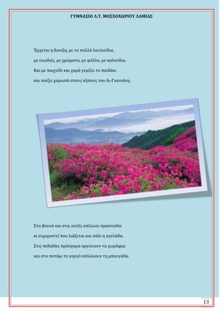 ΓΤΜΝΑ΢ΙΟ Λ.Σ. ΜΟ΢ΦΟΦΩΡΙΟΤ ΛΑΜΙΑ΢
13
Ϊρχεται η Ωνοιξη, με τα πολλϊ λουλούδια,
με ευωδιϋσ, με χρώματα, με φύλλα, με καλούδια.
Και με παιχνύδι και χαρϊ γεμύζει το παιδϊκι
και παύζει χαρωπϊ ςτουσ κόπουσ του Αι-Γιαννϊκη.
΢τα βουνϊ και ςτισ αυλϋσ απλώνει πραςινϊδα
κι ευχαριςτεύ που λιϊζεται και πϊλι η αγελϊδα.
΢τισ πεδιϊδεσ πρόςχαρα οργώνουν τα χωρϊφια
και ςτο ποτϊμι το γοργό απλώνουν τη μπουγϊδα.
 