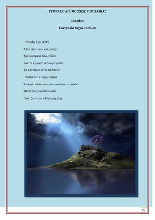 ΓΤΜΝΑ΢ΙΟ Λ.Σ. ΜΟ΢ΦΟΦΩΡΙΟΤ ΛΑΜΙΑ΢
15
«Άνοιξη»
Ευαγγελία Μιχαλοπούλου
Η Ωνοιξη ϋχει ζϋςτη
Αλλϊ εύναι ςαν καλοκαύρι
Ϊχει όμορφα λουλούδια
΢αν τα κύματα ςτ’ ακρογιϊλια
Σα χορτϊρια εύναι πρϊςινα
Η θϊλαςςα εύναι γαλϊζια
Τπϊρχει μϋςα τουσ μια μοναξιϊ με καρδιϊ
Μϋςα τουσ νιώθουν μαζύ
Γιατύ ζουν μια ολόκληρη ζωό
 