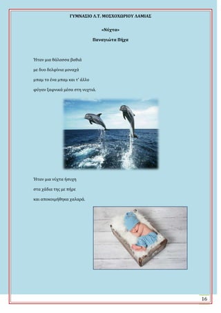 ΓΤΜΝΑ΢ΙΟ Λ.Σ. ΜΟ΢ΦΟΦΩΡΙΟΤ ΛΑΜΙΑ΢
16
«Νύχτα»
Παναγιώτα Πήχα
Ϋταν μια θϊλαςςα βαθιϊ
με δυο δελφύνια μοναχϊ
μπαμ το ϋνα μπαμ και τ’ ϊλλο
φύγαν ξαφνικϊ μϋςα ςτη νυχτιϊ.
Ϋταν μια νύχτα όςυχη
ςτα χϊδια τησ με πόρε
και αποκοιμόθηκα χαλαρϊ.
 