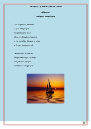 ΓΤΜΝΑ΢ΙΟ Λ.Σ. ΜΟ΢ΦΟΦΩΡΙΟΤ ΛΑΜΙΑ΢
17
«Θάλαςςα»
Βαςίλησ Καραγιώργοσ
΢κοτεινό όταν η θϊλαςςα
ϋλαμπε από μακριϊ
που χτύπαγε το κύμα
πϊνω ςτα βραχϊκια τα μικρϊ
κι ϋνα καραβϊκι διϋςχιζε το κύμα
με ϊςπρα όμορφα πανιϊ.
Όταν ϋφταςε ςτη ςτεριϊ
πϊτηςε ςτην ϊμμο την παχιϊ
ευτυχιςμϋνοσ ο ψαρϊσ
γιατύ ϋπιαςε καλό ψαριϊ.
 
