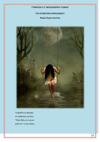 ΓΤΜΝΑ΢ΙΟ Λ.Σ. ΜΟ΢ΦΟΦΩΡΙΟΤ ΛΑΜΙΑ΢
19
!!!Η ΑΓΑΠΗ ΕΙΝΑΙ ΜΟΝΑΔΙΚΗ!!!
Μαρία Καραντζιούνη
Τα βράδια με φεγγάρι
ςε ςκζφτομαι και λζω:
"Πόςο κζλω να ‘μουνα
μαηί ςου" κι ζτςι κλαίω.
 