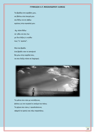 ΓΤΜΝΑ΢ΙΟ Λ.Σ. ΜΟ΢ΦΟΦΩΡΙΟΤ ΛΑΜΙΑ΢
20
Τα βράδια ςτο κρεβάτι μου,
ςε βλζπω ςτα όνειρά μου
και κζλω να ςε ςφίξω
αμζςωσ ςτθν αγκαλιά μου.
Αχ, πόςο κζλω
να `ρκω να ςου πω
με δυο λζξεισ τι νιϊκω
πωσ "ς` αγαπϊ".
Μα ζνα βράδυ
ζνα βράδυ ςαν το αποψινό
κα μπω ςτθν καρδιά ςου,
να ςου δείξω πόςο ςε λαχταρϊ.
Τα μάτια ςου ςαν με κοιτάξουνε,
φτάνω ωσ τον ουρανό κι ακόμα πιο πάνω.
Τα χζρια ςου ςαν μ` αγκαλιάςουνε,
ςφιχτά τα κρατϊ και πάω παραπάνω.
 