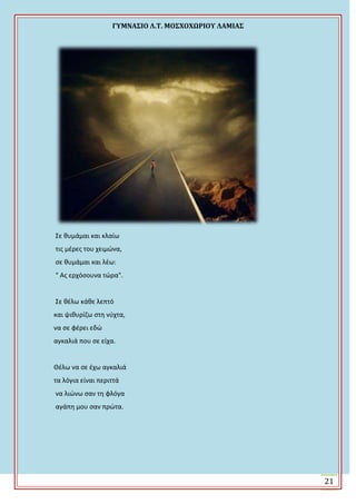 ΓΤΜΝΑ΢ΙΟ Λ.Σ. ΜΟ΢ΦΟΦΩΡΙΟΤ ΛΑΜΙΑ΢
21
Σε κυμάμαι και κλαίω
τισ μζρεσ του χειμϊνα,
ςε κυμάμαι και λζω:
" Ασ ερχόςουνα τϊρα".
Σε κζλω κάκε λεπτό
και ψικυρίηω ςτθ νφχτα,
να ςε φζρει εδϊ
αγκαλιά που ςε είχα.
Θζλω να ςε ζχω αγκαλιά
τα λόγια είναι περιττά
να λιϊνω ςαν τθ φλόγα
αγάπθ μου ςαν πρϊτα.
 