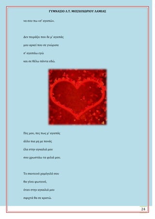 ΓΤΜΝΑ΢ΙΟ Λ.Σ. ΜΟ΢ΦΟΦΩΡΙΟΤ ΛΑΜΙΑ΢
24
να ςου πω «ς’ αγαπώ».
Δεν πειρϊζει που δε μ’ αγαπϊσ
μου αρκεύ που ςε γνώριςα
ς’ αγαπϊω εγώ
και ςε θϋλω πϊντα εδώ.
Πεσ μου, πεσ πωσ μ’ αγαπϊσ
ϊλλο πια μη με πονϊσ
ϋλα ςτην αγκαλιϊ μου
ςου χρωςτϊω τα φιλιϊ μου.
Σο ςκοτεινό χαμόγελό ςου
θα γύνει φωτεινό,
όταν ςτην αγκαλιϊ μου
ςφιχτϊ θα ςε κρατώ.
 