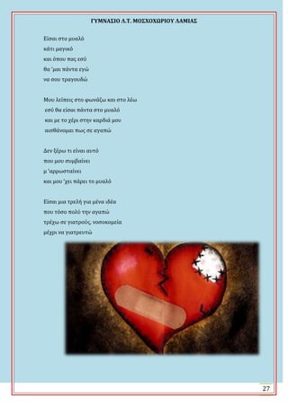 ΓΤΜΝΑ΢ΙΟ Λ.Σ. ΜΟ΢ΦΟΦΩΡΙΟΤ ΛΑΜΙΑ΢
27
Εύςαι ςτο μυαλό
κϊτι μαγικό
και όπου πασ εςύ
θα ‘μαι πϊντα εγώ
να ςου τραγουδώ
Μου λεύπεισ ςτο φωνϊζω και ςτο λϋω
εςύ θα εύςαι πϊντα ςτο μυαλό
και με το χϋρι ςτην καρδιϊ μου
αιςθϊνομαι πωσ ςε αγαπώ
Δεν ξϋρω τι εύναι αυτό
που μου ςυμβαύνει
μ ‘αρρωςταύνει
και μου ‘χει πϊρει το μυαλό
Εύςαι μια τρελό για μϋνα ιδϋα
που τόςο πολύ την αγαπώ
τρϋχω ςε γιατρούσ, νοςοκομεύα
μϋχρι να γιατρευτώ
 