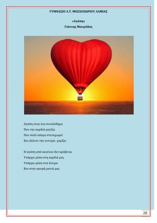 ΓΤΜΝΑ΢ΙΟ Λ.Σ. ΜΟ΢ΦΟΦΩΡΙΟΤ ΛΑΜΙΑ΢
28
«Αγάπη»
Γιάννησ Μαυράδασ
Αγϊπη εύναι ϋνα ςυναύςθημα
Που την καρδιϊ ραγύζει
Που πολύ κόςμο ςτεναχωρεύ
Και ϊλλοτε την ευτυχύα χαρύζει
Η αγϊπη από κανϋναν δεν κρύβεται
Τπϊρχει μϋςα ςτη καρδιϊ μασ
Τπϊρχει μϋςα ςτα όνειρα
Και ςτην κρυφό ματιϊ μασ
 